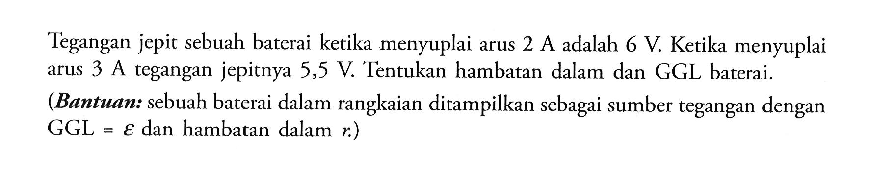 Tegangan jepit sebuah baterai ketika menyuplai arus 2 A adalah 6 V. Ketika menyuplai arus 3 A tegangan jepitnya 5,5 V. Tentukan hambatan dalam dan GGL baterai.(Bantuan: sebuah baterai dalam rangkaian ditampilkan sebagai sumber tegangan dengan GGL  =epsilon dan hambatan dalam r.) 