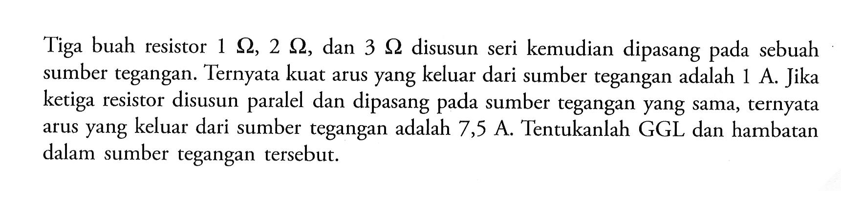 Tiga buah resistor  1 ohm, 2 ohm, dan 3 ohm disusun seri kemudian dipasang pada sebuah sumber tegangan. Ternyata kuat arus yang keluar dari sumber tegangan adalah 1 A. Jika ketiga resistor disusun paralel dan dipasang pada sumber tegangan yang sama, ternyata arus yang keluar dari sumber tegangan adalah 7,5 A. Tentukanlah GGL dan hambatan dalam sumber tegangan tersebut.