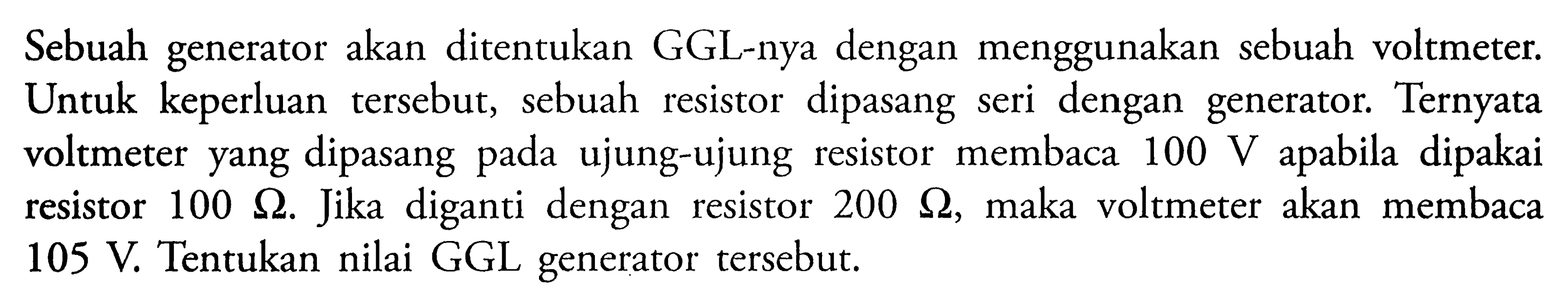 Sebuah generator akan ditentukan GGL-nya dengan menggunakan sebuah voltmeter. Untuk keperluan tersebut, sebuah resistor dipasang seri dengan generator. Ternyata voltmeter yang dipasang pada ujung-ujung resistor membaca 100 V apabila dipakai resistor 100 ohm. Jika diganti dengan resistor 200 ohm, maka voltmeter akan membaca 105 V. Tentukan nilai GGL generator tersebut.