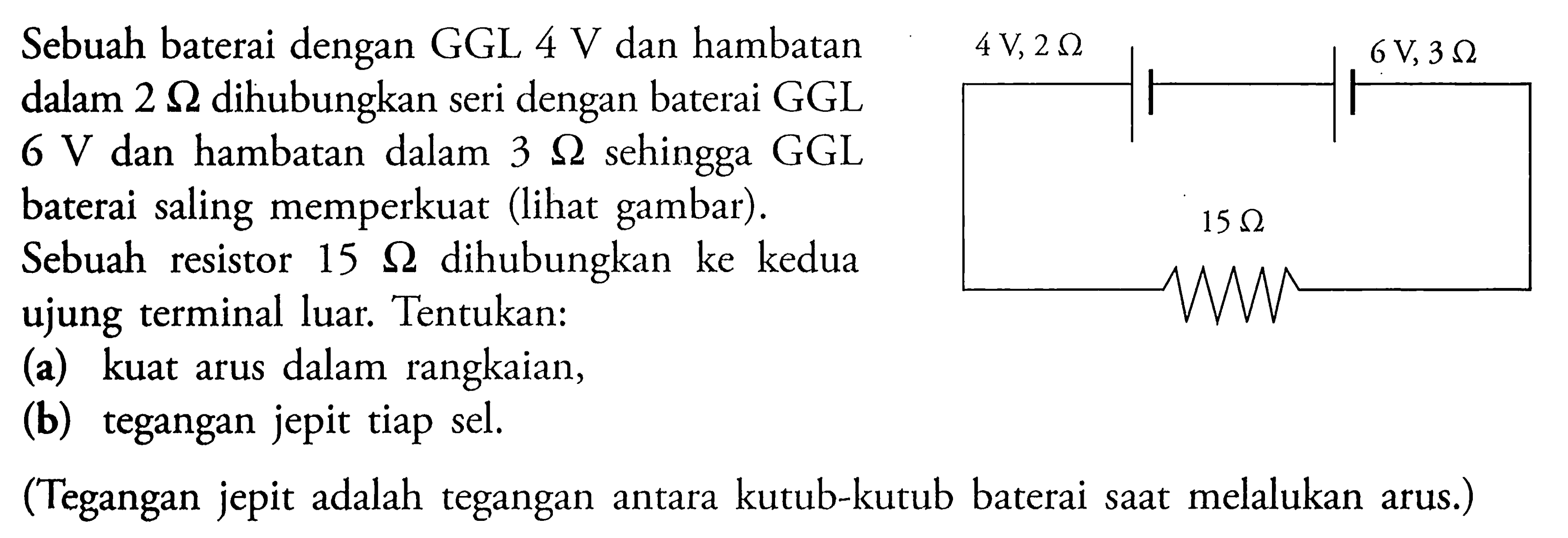 Sebuah baterai dengan GGL 4 V dan hambatan dalam 2 Ohm dihubungkan seri dengan baterai GGL 6 V dan hambatan dalam 3 Ohm sehingga GGL baterai saling memperkuat (lihat gambar). Sebuah resistor 15 Ohm dihubungkan ke kedua ujung terminal luar. Tentukan: (a) kuat arus dalam rangkaian, (b) tegangan jepit tiap sel. (Tegangan jepit adalah tegangan antara kutub-kutub baterai saat melakukan arus.) 