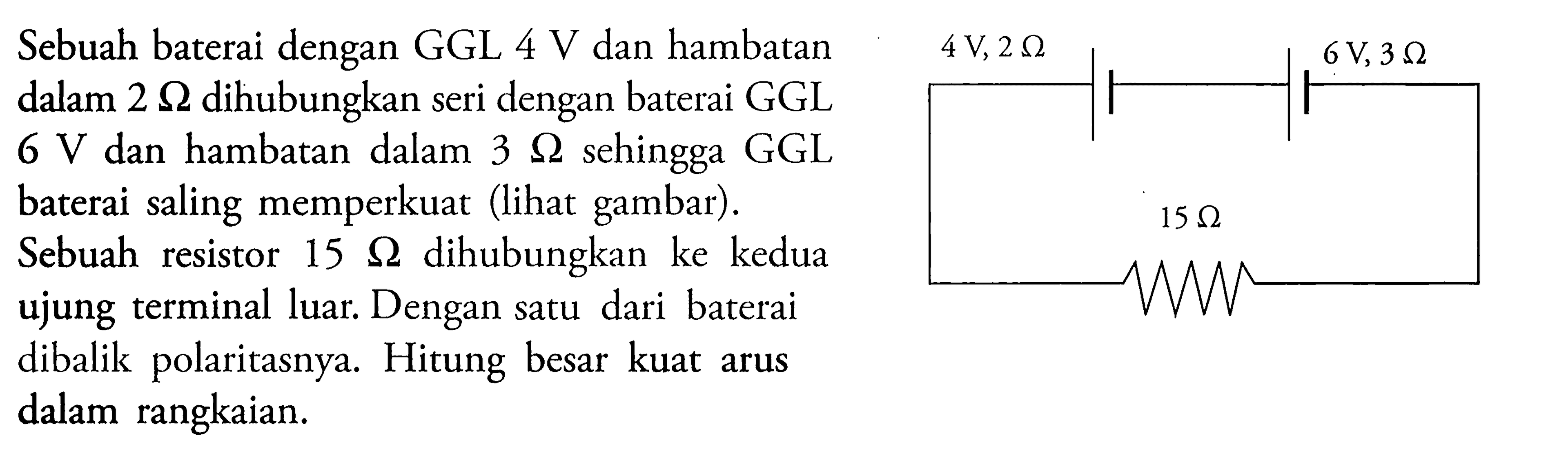 Sebuah baterai dengan GGL 4 V dan hambatan dalam 2 ohm dihubungkan seri dengan baterai GGL 6 V dan hambatan dalam 3 ohm sehingga GGL baterai saling memperkuat (lihat gambar) . Sebuah resistor 15 ohm dihubungkan ke kedua ujung terminal luar Dengan satu dari baterai dibalik polaritasnya. Hitung besar kuat arus dalam rangkaian. 4 V, 2 ohm 6 V, 3 ohm 15 ohm