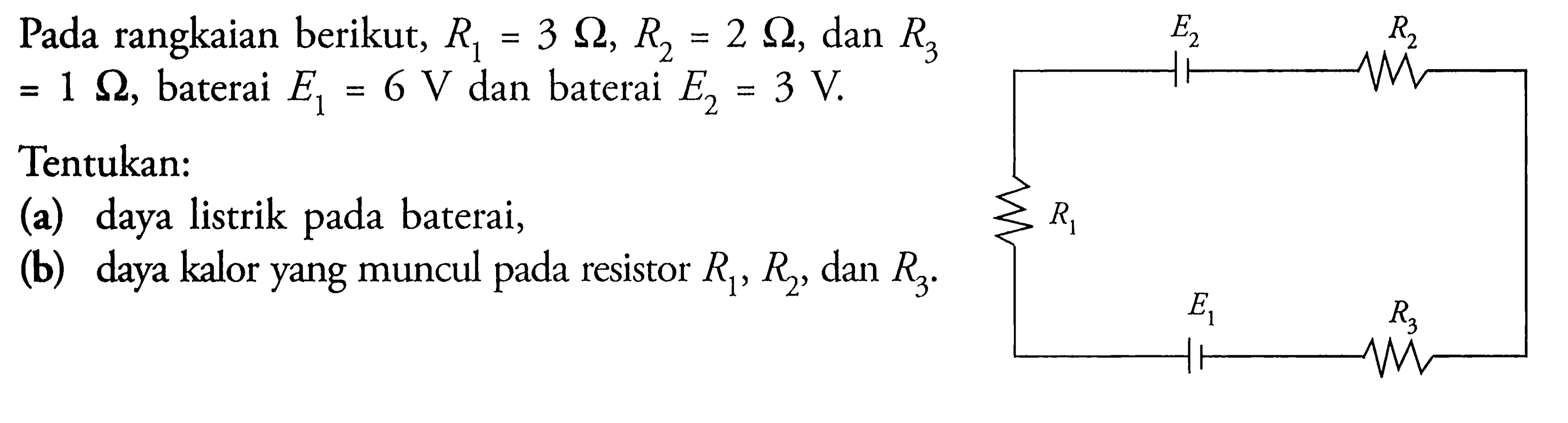 Pada rangkaian berikut,  R1=3 Ohm, R2=2 Ohm, dan R3 =1 Ohm, baterai E1=6 V dan baterai E2=3 V.Tentukan: (a) daya listrik pada baterai, (b) daya kalor yang muncul pada resistor R1, R2, dan R3. E2 R2 R1 E1 R3 