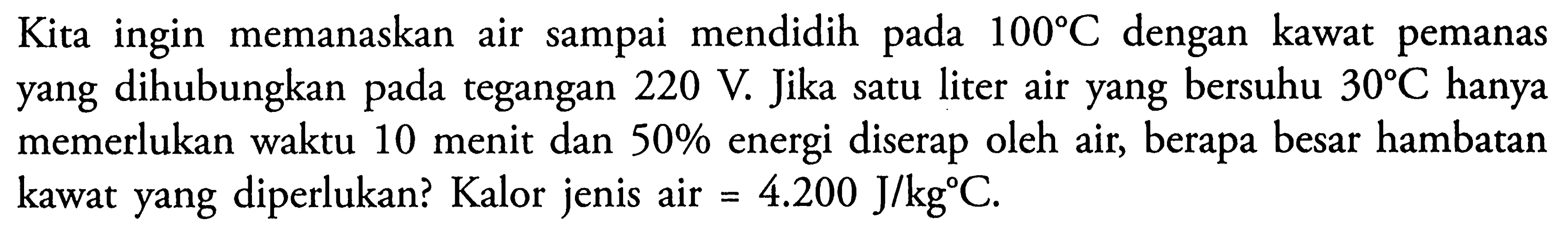 Kita ingin memanaskan air sampai mendidih pada 100 C dengan kawat pemanas yang dihubungkan pada tegangan 220 V Jika satu liter air yang bersuhu 30 C.hanya memerlukan waktu 10 menit dan 50% energi diserap oleh air, berapa besar hambatan kawat yang diperlukan? Kalor jenis air = 4.200 J/kgC.