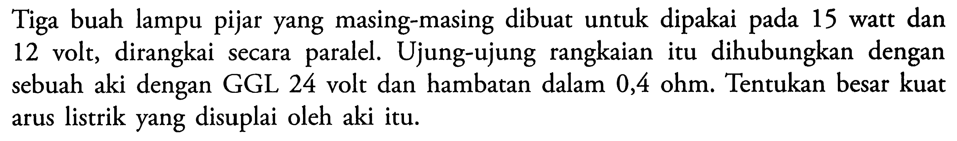 Tiga buah lampu pijar yang masing-masing dibuat untuk dipakai pada 15 watt dan 12 volt, dirangkai secara paralel.Ujung-ujung rangkaian itu dihubungkan dengan sebuah aki dengan GGL 24 volt dan hambatan dalam 0,4 ohm. Tentukan besar kuat arus listrik yang disuplai oleh aki itu.