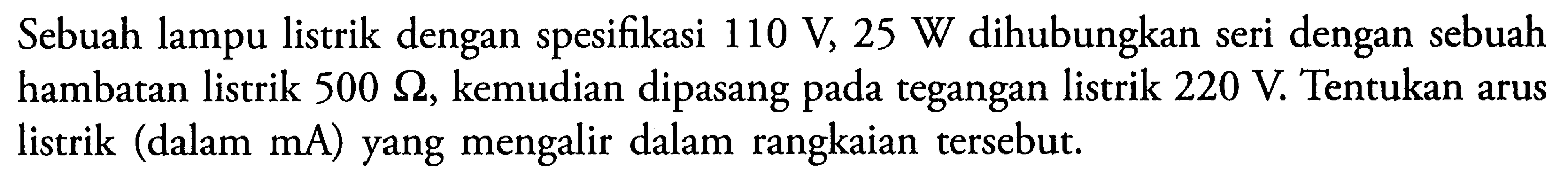 Sebuah lampu listrik dengan spesifikasi 110 V, 25 W dihubungkan seri dengan sebuah hambatan listrik 500 ohm kemudian dipasang pada tegangan listrik 220 V. Tentukan arus listrik (dalam mA) yang mengalir dalam rangkaian tersebut.