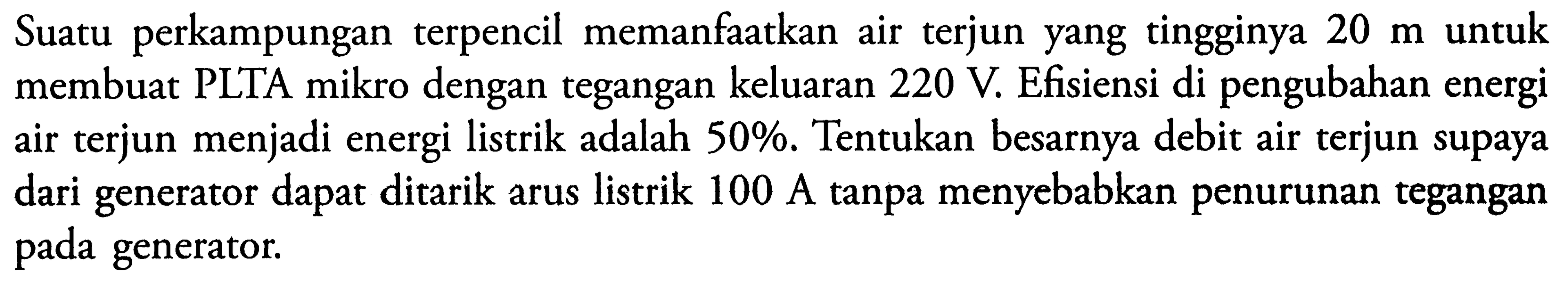 Suatu perkampungan terpencil memanfaatkan air terjun yang tingginya 20 m untuk membuat PLTA mikro dengan tegangan keluaran  220 V. Efisiensi di pengubahan energi air terjun menjadi energi listrik adalah  50 %. Tentukan besarnya debit air terjun supaya dari generator dapat ditarik arus listrik 100 A tanpa menyebabkan penurunan tegangan pada generator.