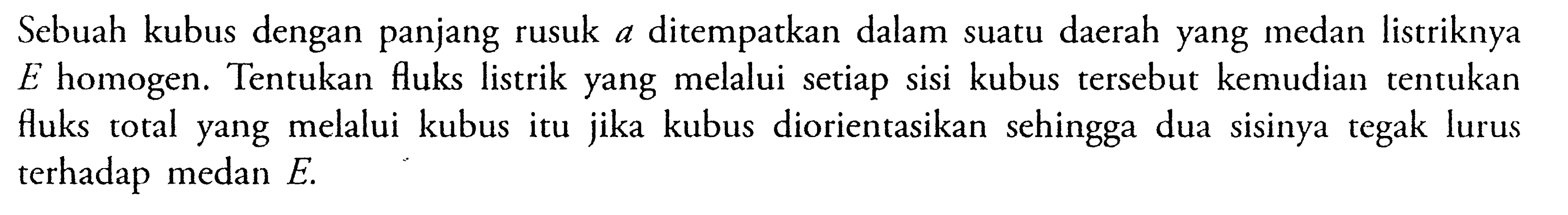 Sebuah kubus dengan panjang rusuk A Ditempatkan dalam suatu daerah yang medan listriknya E homogen. Tentukan fuks listrik yang melalui setiap sisi kubus tersebut kemudian tentukan fluks total yang melalui kubus itu jika kubus diorientasikan sehingga dua sisinya tegak lurus terhadap medan E.