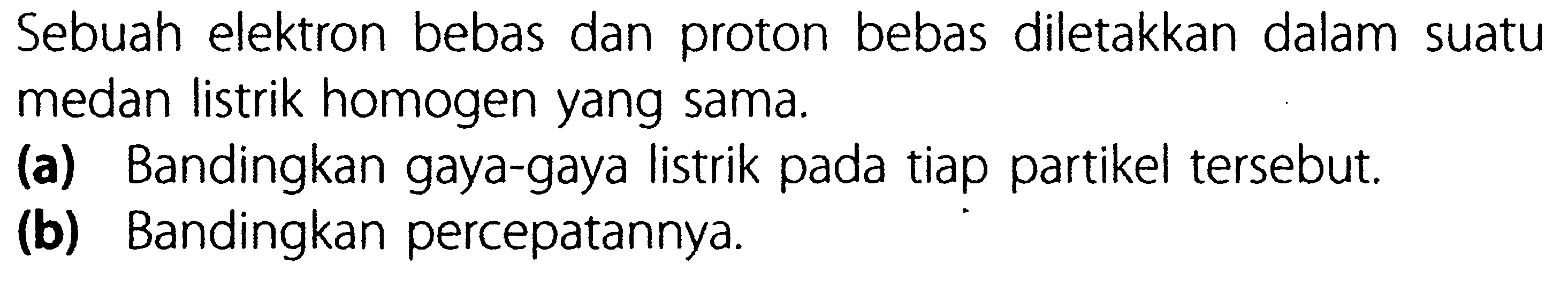 Sebuah elektron bebas dan proton bebas diletakkan dalam suatu medan listrik homogen yang sama.
(a) Bandingkan gaya-gaya listrik pada tiap partikel tersebut.
(b) Bandingkan percepatannya.