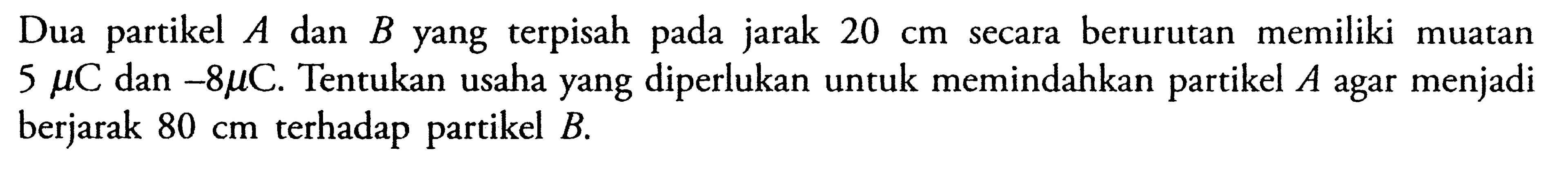 Dua partikel A dan B yang terpisah pada jarak 20 cm secara berurutan memiliki muatan 5 mu C dan -8 mu C. Tentukan usaha yang diperlukan untuk memindahkan partikel A agar menjadi berjarak  80 cm  terhadap partikel B.