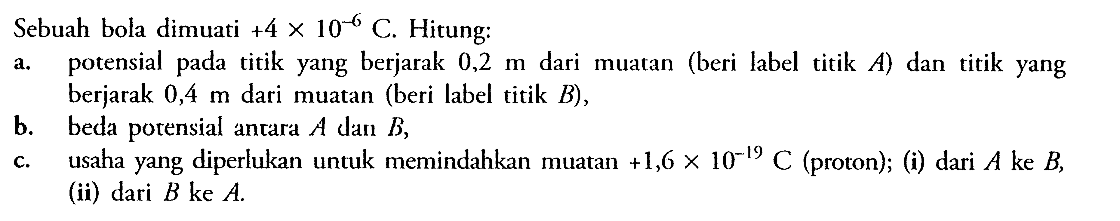 Sebuah bola dimuati +4 x 10^(-6) C. Hitung: a. potensial pada titik yang berjarak 0,2 m dari muatan (beri label titik  A) dan titik yang berjarak 0,4 m dari muatan (beri label titik  B), b. beda potensial antara A dan B, c. usaha yang diperlukan untuk memindahkan muatan +1,6 x 10^(-19) C (proton); (i) dari A  ke B, (ii) dari B ke A. 