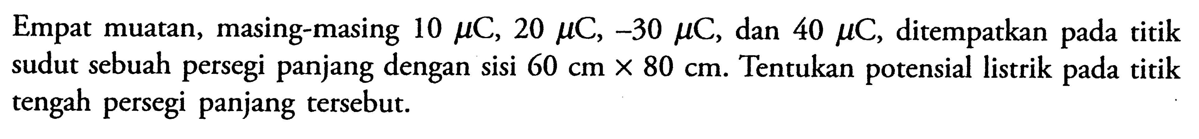 Empat muatan, masing-masing 10 muC, 20 muC, -30 muC, dan 40 muC, ditempatkan pada titik sudut sebuah persegi panjang dengan sisi 60 cm X 80 cm. Tentukan potensial listrik pada titik tengah persegi panjang tersebut.