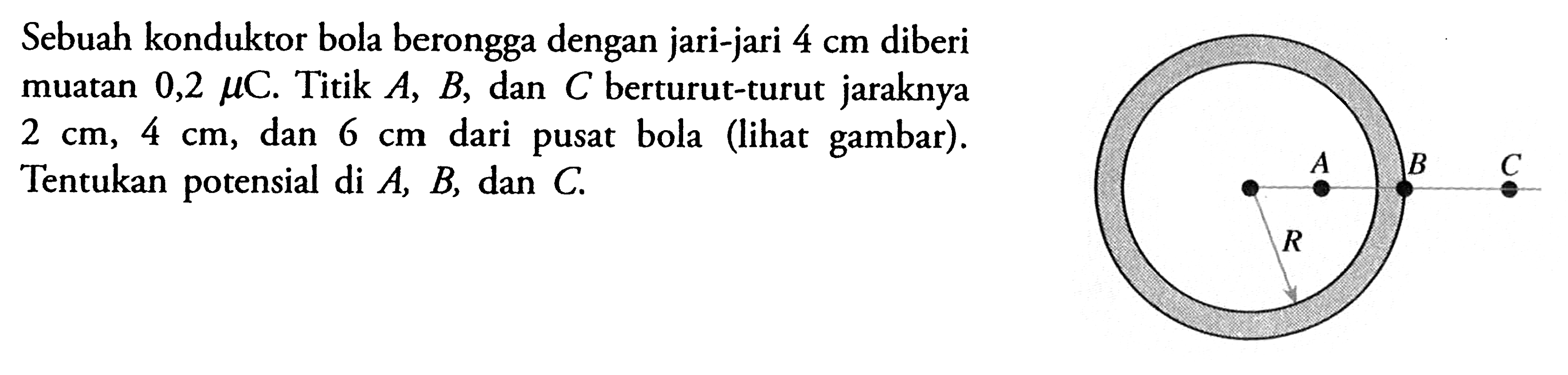 Sebuah konduktor bola berongga dengan jari-jari 4 cm diberi muatan 0,2 mu C. Titik A, B, dan C berturut-turut jaraknya 2 cm, 4 cm, dan 6 cm dari pusat bola (lihat gambar). Tentukan potensial di A, B, dan C. A B C R 