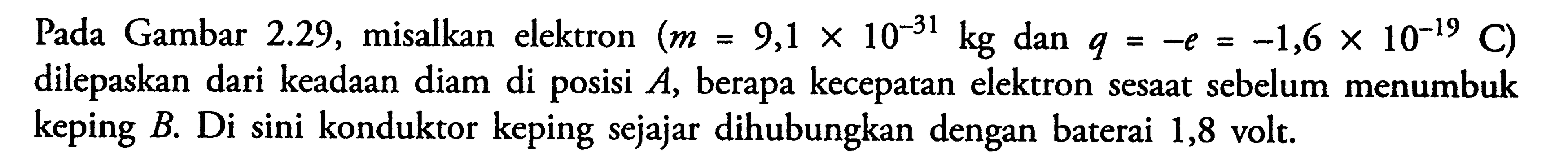 Pada Gambar 2.29, misalkan elektron (m=9,1 x 10^(-31) kg dan q=-e=-1,6 x 10^(-19) C)  dilepaskan dari keadaan diam di posisi A, berapa kecepatan elektron sesaat sebelum menumbuk keping B. Di sini konduktor keping sejajar dihubungkan dengan baterai 1,8 volt.