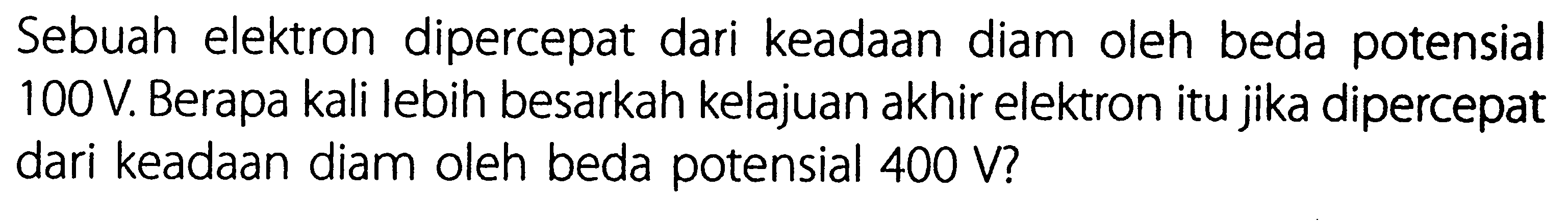 Sebuah elektron dipercepat dari keadaan diam oleh beda potensial 100 V. Berapa kali lebih besarkah kelajuan akhir elektron itu jika dipercepat dari keadaan diam oleh beda potensial 400 V?