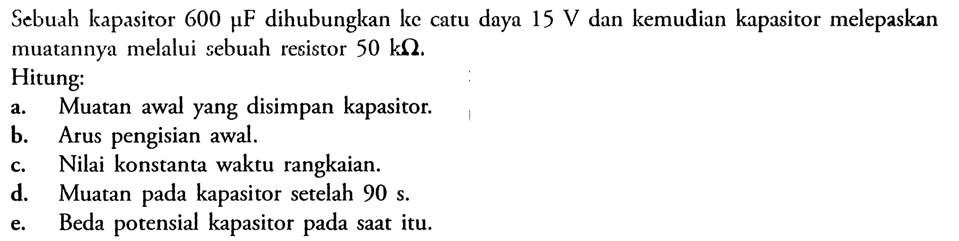 Sebuah kapasitor 600 mu F dihubungkan ke catu daya 15 V dan kemudian kapasitor melepaskan muatannya melalui sebuah resistor 50 k Ohm.Hitung:  a. Muatan awal yang disimpan kapasitor. b. Arus pengisian awal. c. Nilai konstanta waktu rangkaian. d. Muatan pada kapasitor setelah 90 s. e. Beda potensial kapasitor pada saat itu. 