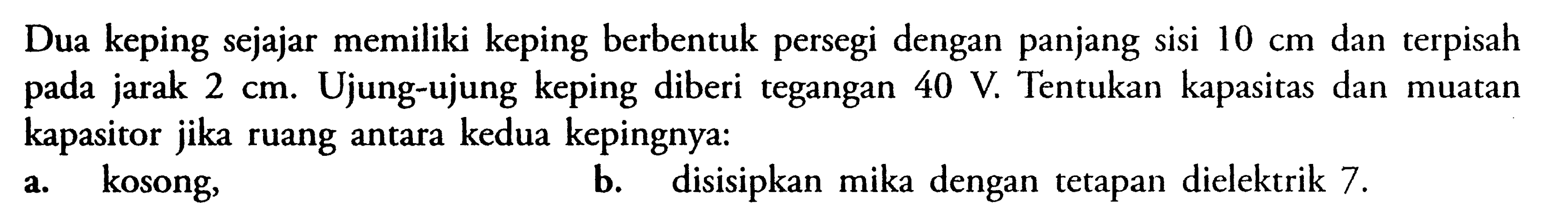 Dua keping sejajar memiliki keping berbentuk persegi dengan panjang sisi 10 cm dan terpisah pada jarak 2 cm. Ujung-ujung keping diberi tegangan 40 V Tentukan kapasitas dan muatan kapasitor jika ruang antara kedua kepingnya. a. kosong, b. disisipkan mika dengan tetapan dielektrik 7.