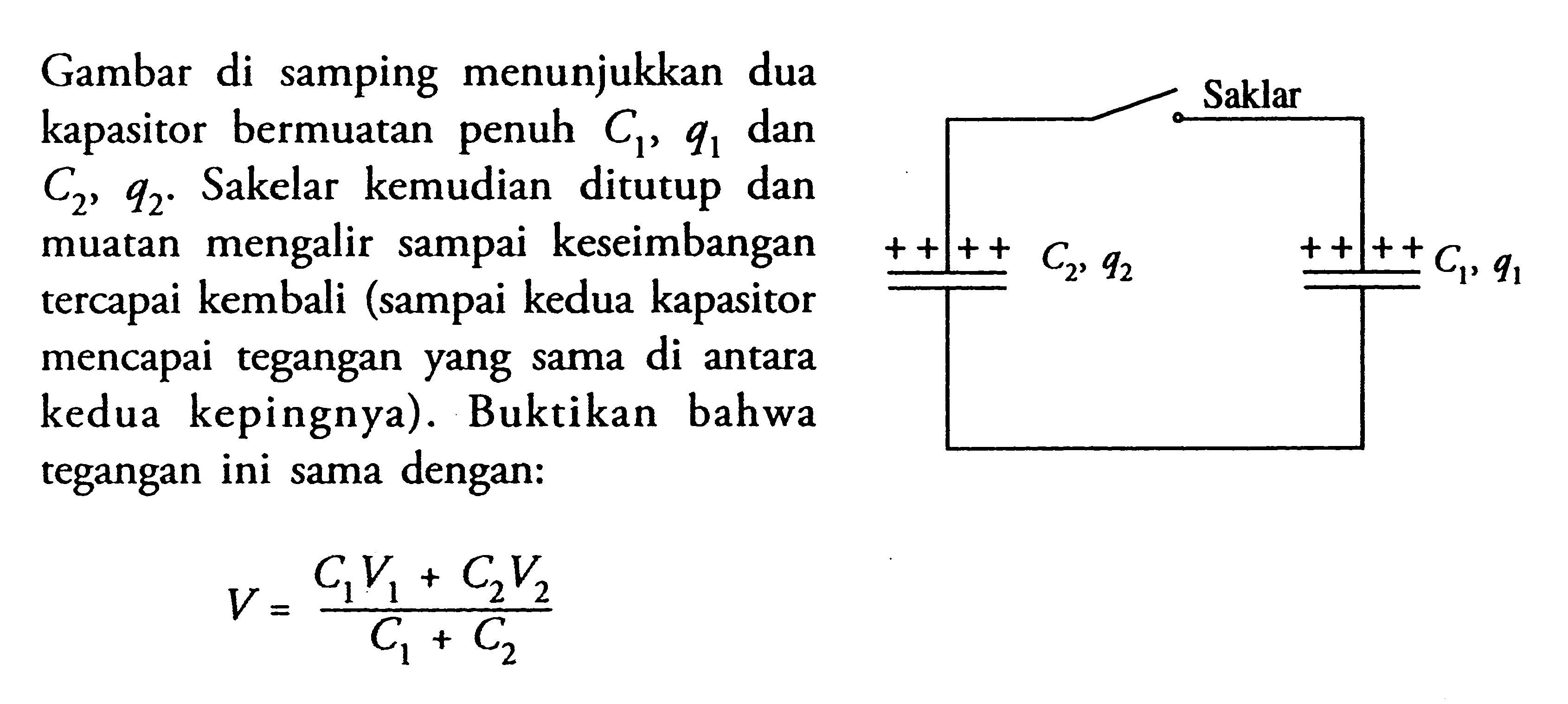 Gambar di samping menunjukkan dua Saklar kapasitor bermuatan C1, q1 dan C2, q2. Sakelar kemudian ditutup dan muatan mengalir sampai keseimbangan tercapai kembali (sampai kedua kapasitor mencapai tegangan yang sama di antara kedua kepingnya). Buktikan bahwa tegangan ini sama dengan: V = (C1V1 + C2V2 )/ (C1+C2) Saklar C2,q2 C1,q1