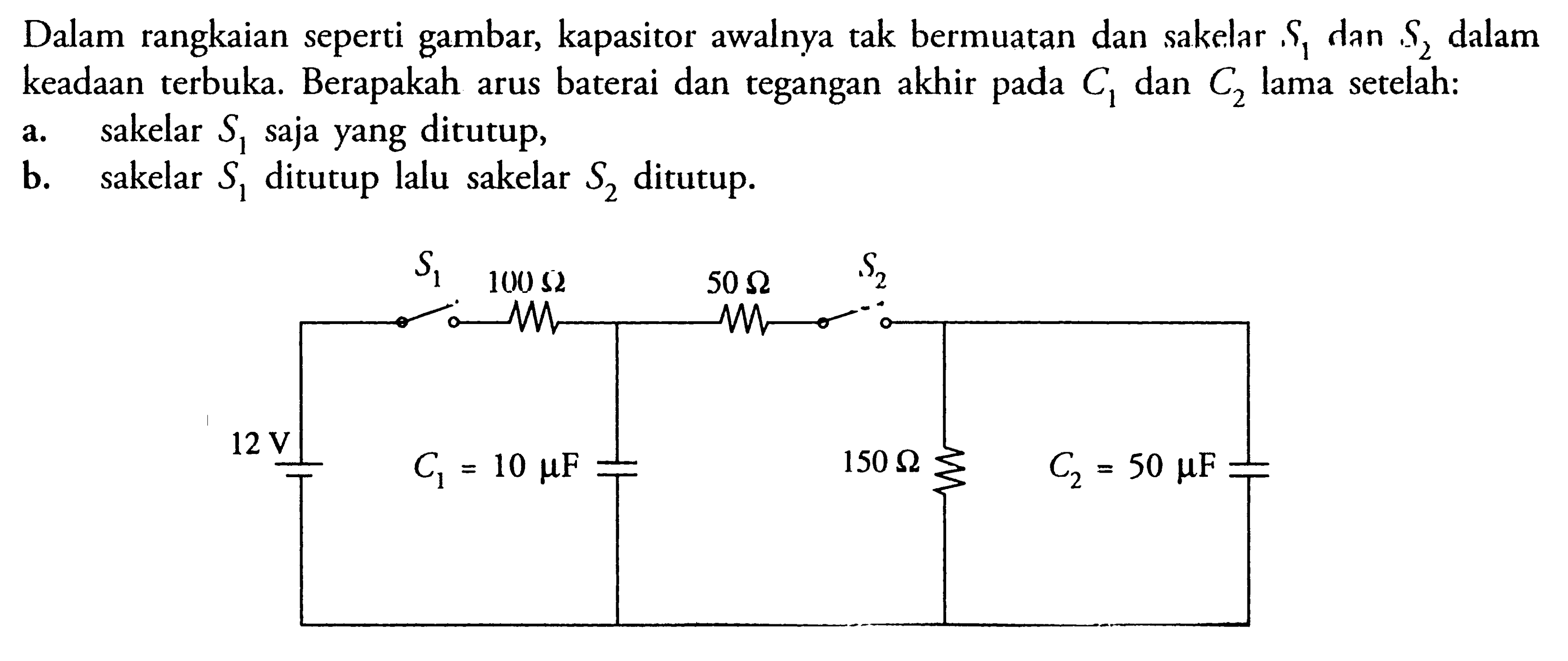 Dalam rangkaian seperti gambar, kapasitor awalnya tak bermuatan dan sakelar ,S1 dan S2 dalam keadaan terbuka, Berapakah arus baterai dan tegangan akhir pada C1 dan C2 lama setelah: a. sakelar S1 saja yang ditutup, b. sakelar S1 ditutup lalu sakelar S2 ditutup. S1 S2 100 ohm 50 ohm 12 v C1=10muF 150 ohm C2= 50 muF