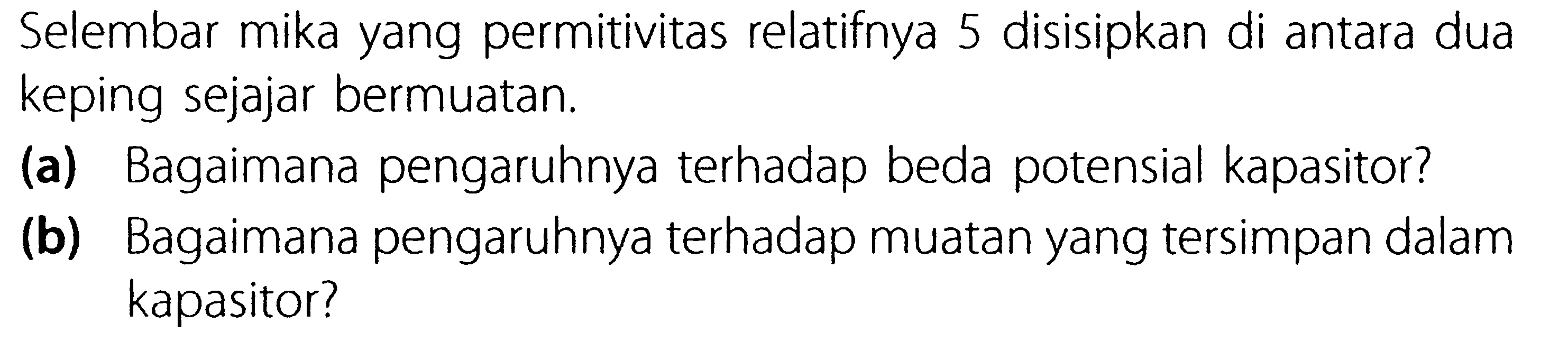 Selembar mika yang permitivitas relatifnya 5 disisipkan di antara dua keping sejajar bermuatan. (a) Bagaimana pengaruhnya terhadap beda potensial kapasitor? (b) Bagaimana pengaruhnya terhadap muatan yang tersimpan dalam kapasitor?