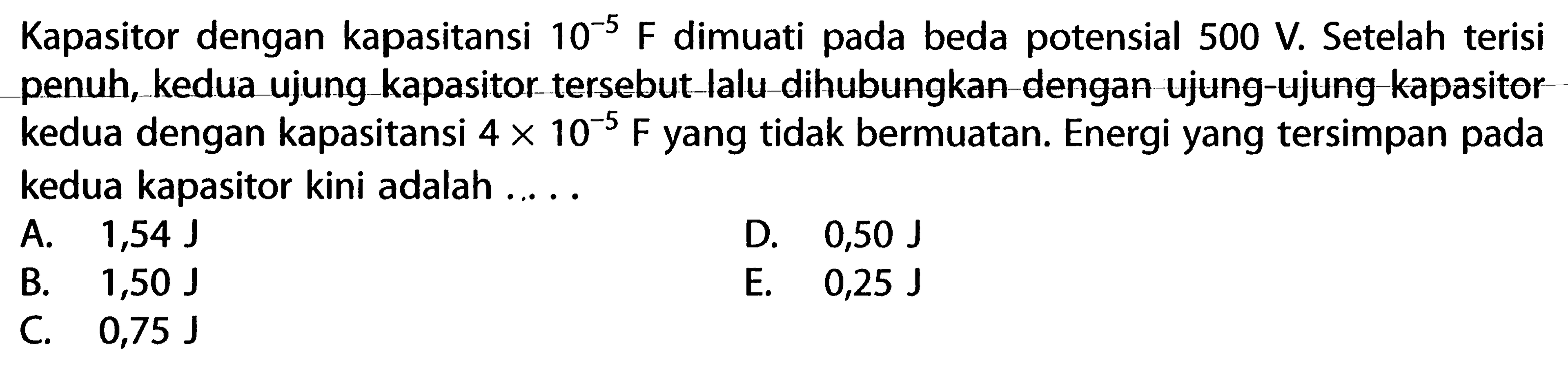 Kapasitor dengan kapasitansi 10^-5 F dimuati pada beda potensial 500 V. Setelah terisi penuh, kedua ujung kapasitor tersebut-lalu-dihubungkan-dengan ujung-ujung-kapasitor kedua dengan kapasitansi 4 X 10^-5 F yang tidak bermuatan. Energi yang tersimpan pada kedua kapasitor kini adalah