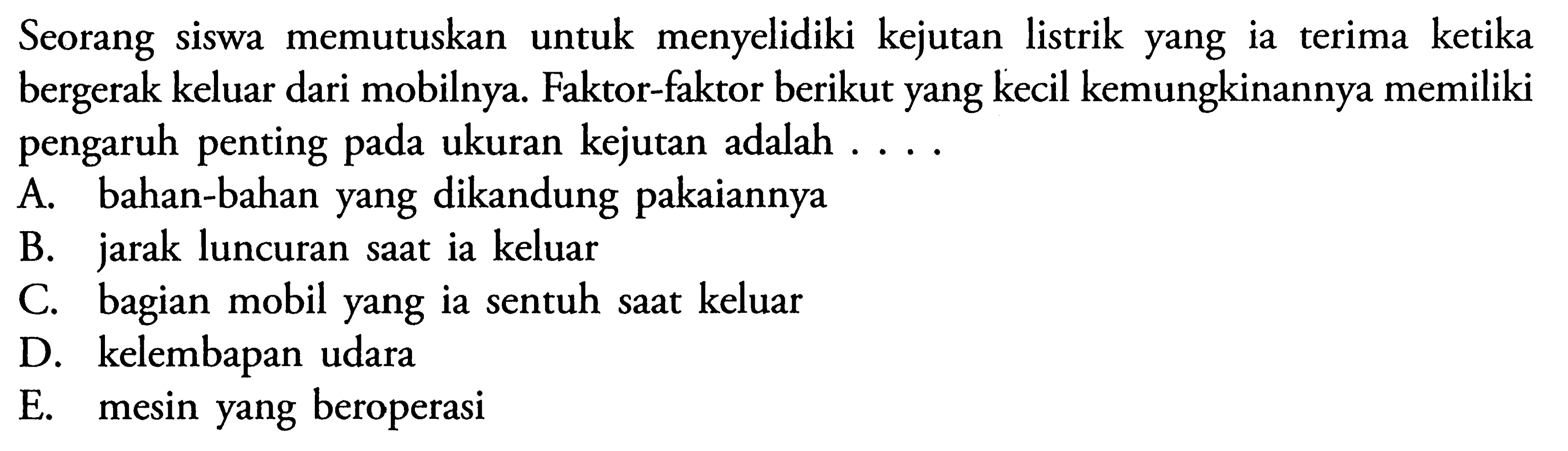 Seorang siswa memutuskan untuk menyelidiki kejutan listrik yang ia terima ketika bergerak keluar dari mobilnya. Faktor-faktor berikut yang kecil kemungkinannya memiliki pengaruh penting pada ukuran kejutan adalah ...A. bahan-bahan yang dikandung pakaiannya 
B. jarak luncuran saat ia keluar 
C. bagian mobil yang ia sentuh saat keluar 
D. kelembapan udara 
E. mesin yang beroperasi 