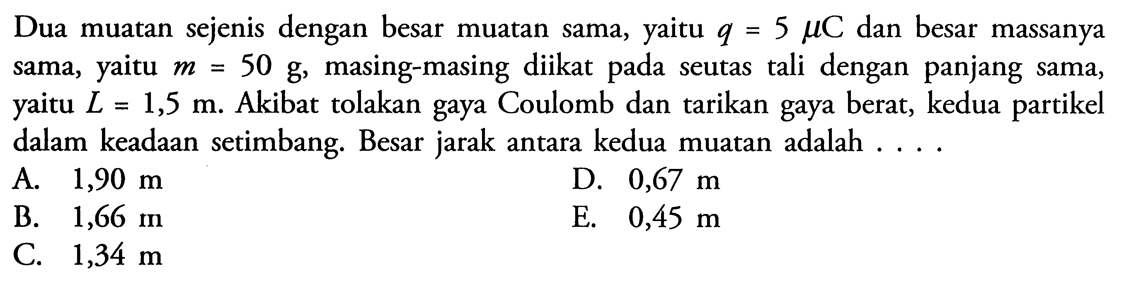 Dua muatan sejenis dengan besar muatan sama, yaitu q=5 mu C dan besar massanya sama, yaitu m=50 g, masing-masing diikat pada seutas tali dengan panjang sama, yaitu  L=1,5 m. Akibat tolakan gaya Coulomb dan tarikan gaya berat, kedua partikel dalam keadaan setimbang. Besar jarak antara kedua muatan adalah ....