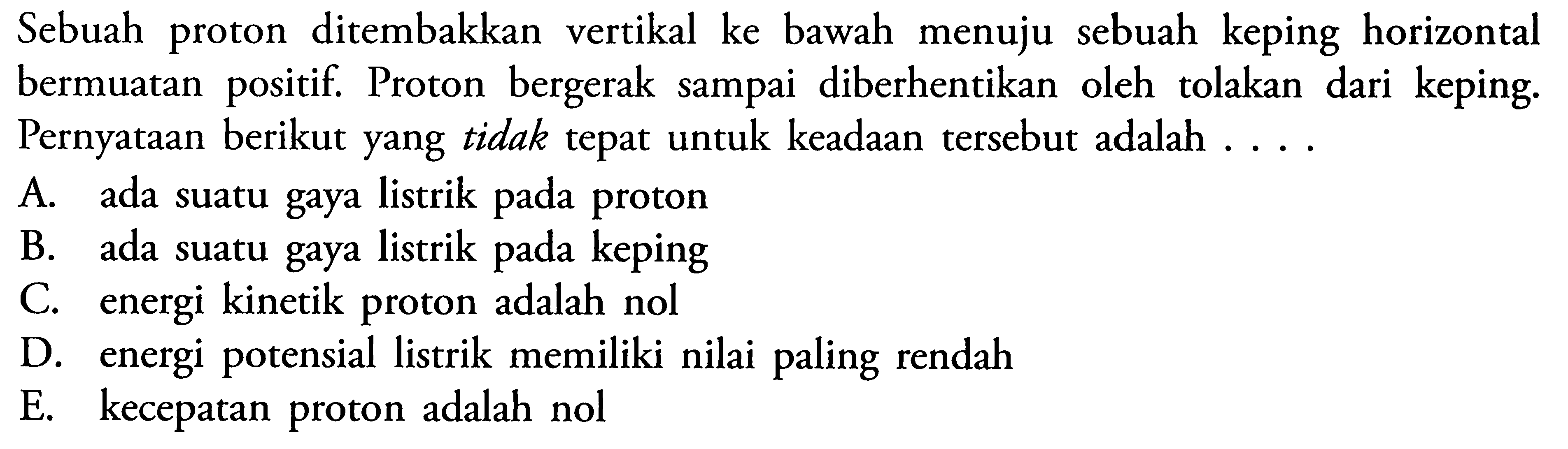 Sebuah proton ditembakkan vertikal ke bawah menuju sebuah keping horizontal bermuatan positif. Proton bergerak sampai diberhentikan oleh tolakan dari keping. Pernyataan berikut yang tidak tepat untuk keadaan tersebut adalah ....