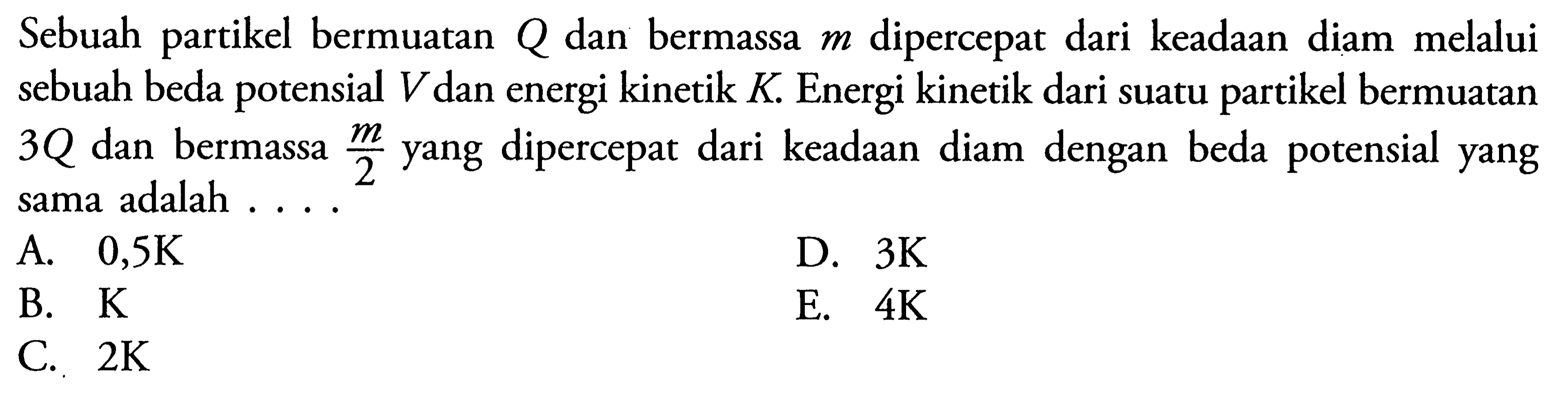 Sebuah partikel bermuatan Q dan bermassa m dipercepat dari keadaan diam melalui sebuah beda potensial V dan energi kinetik K. Energi kinetik dari suatu partikel bermuatan 3Q dan bermassa m/2 yang dipercepat dari keadaan diam dengan beda potensial yang sama adalah....