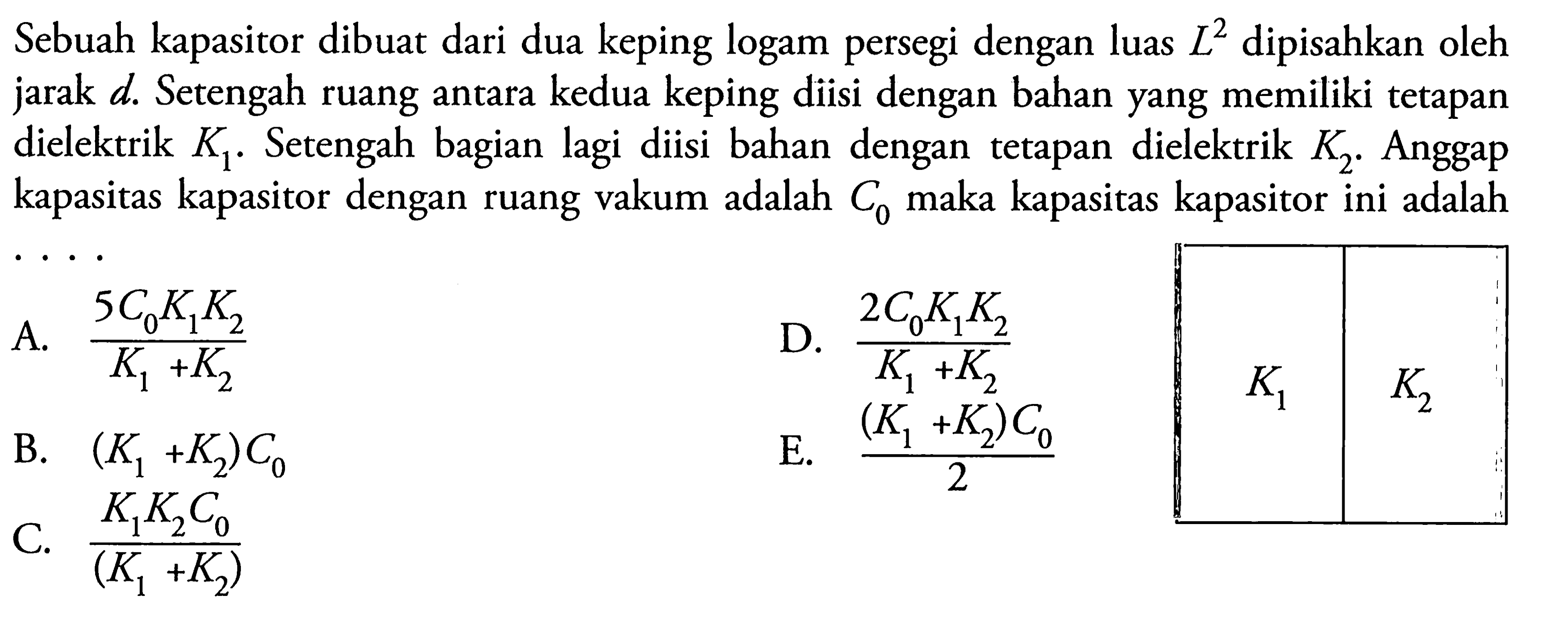 Sebuah kapasitor dibuat dari dua keping logam persegi dengan luas L^2 dipisahkan oleh jarak d. Setengah ruang antara kedua keping diisi dengan bahan yang memiliki tetapan dielektrik  K1. Setengah bagian lagi diisi bahan dengan tetapan dielektrik K2. Anggap kapasitas kapasitor dengan ruang vakum adalah C0 maka kapasitas kapasitor ini adalah....