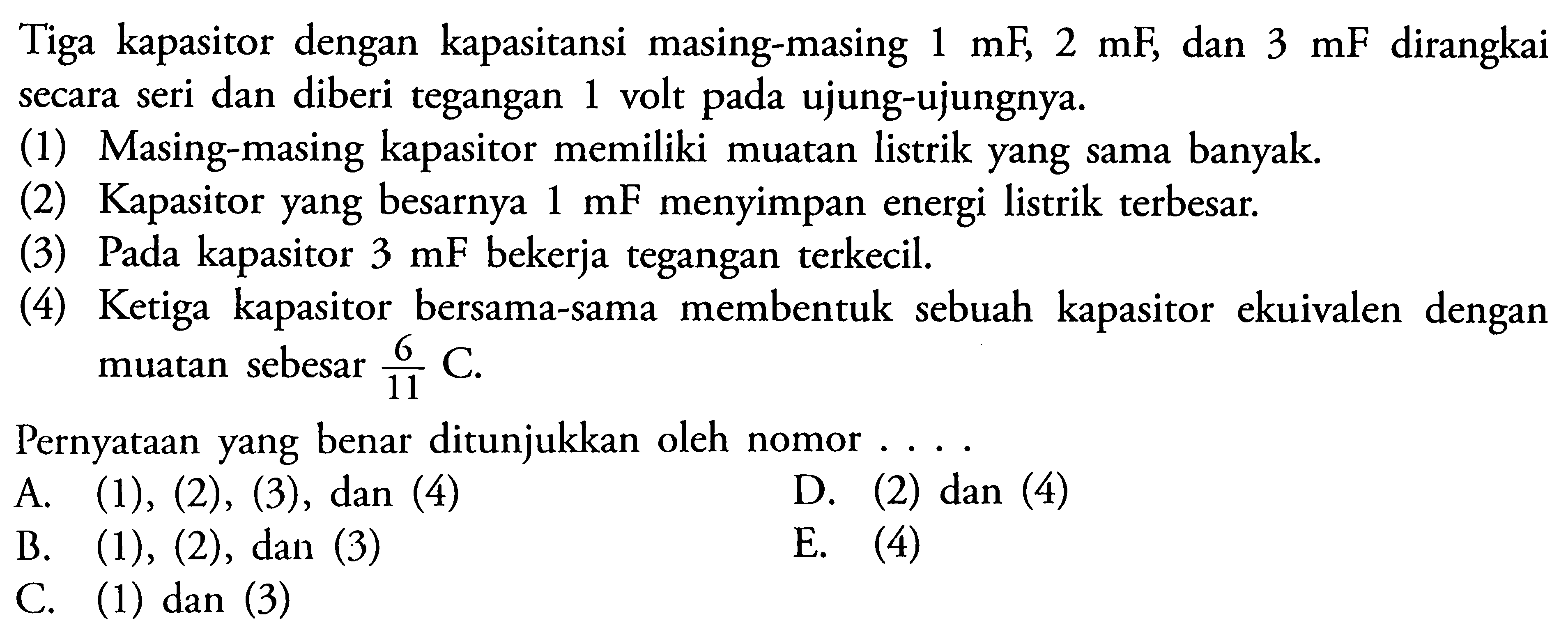 Tiga kapasitor dengan kapasitansi masing-masing 1 mF 2 mF dan 3 mF dirangkai secara seri dan diberi tegangan 1 volt pada ujung-ujungnya. (1) Masing-masing kapasitor memiliki muatan listrik yang sama banyak (2) Kapasitor yang besarnya 1 mF menyimpan energi listrik terbesar. (3) Pada kapasitor 3 mF bekerja tegangan terkecil, (4) Ketiga kapasitor bersama-sama membentuk sebuah kapasitor ekuivalen dengan muatan sebesar 6 C/11 Pernyataan yang benar ditunjukkan oleh nomor