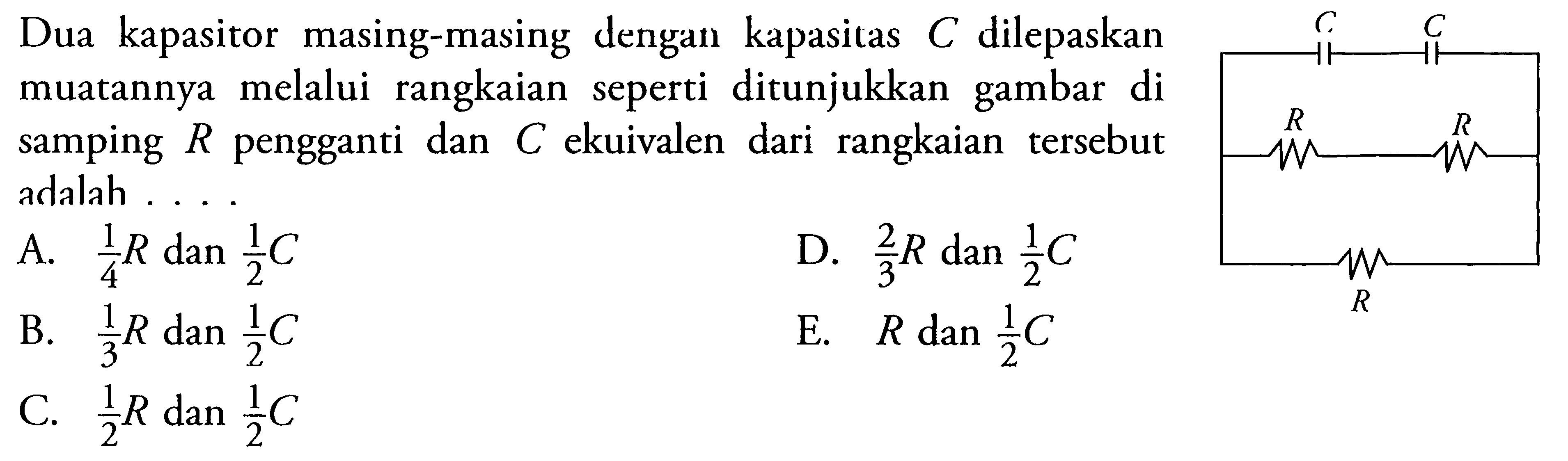 Dua kapasitor masing-masing dengan kapasitas C dilepaskan muatannya melalui rangkaian seperti ditunjukkan gambar di samping  R pengganti dan C ekuivalen dari rangkaian tersebut adalah....