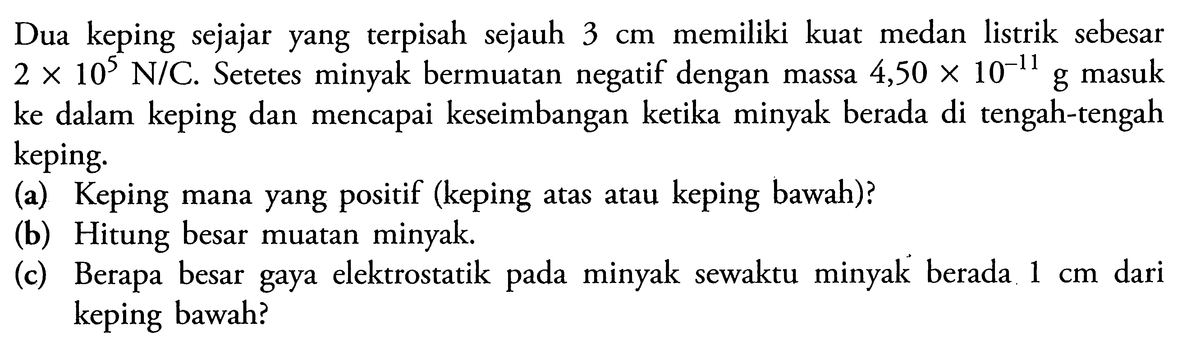 Dua keping sejajar yang terpisah sejauh 3 cm memiliki kuat medan listrik sebesar 2 X 10^5 N/C. Setetes minyak bermuatan negatif dengan massa 4,50 X 10^-11 g masuk ke dalam keping dan mencapai keseimbangan kecika minyak berada di tengah-tengah keping. (a) Keping mana yang positif (keping atas atau keping bawah)? (b) Hitung besar muatan minyak. (c) Berapa besar gaya elektrostatik minyak sewaktu minyak berada 1 cm dari keping bawah?