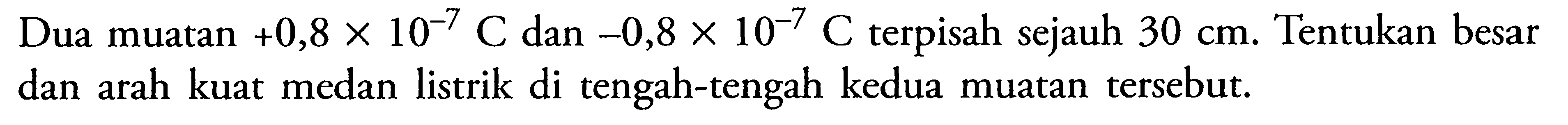 Dua muatan +0,8 x 10^-7 C dan -0,8 x 10^-7 C terpisah sejauh 30 cm. Tentukan besar dan arah kuat medan listrik di tengah-tengah kedua muatan tersebut.