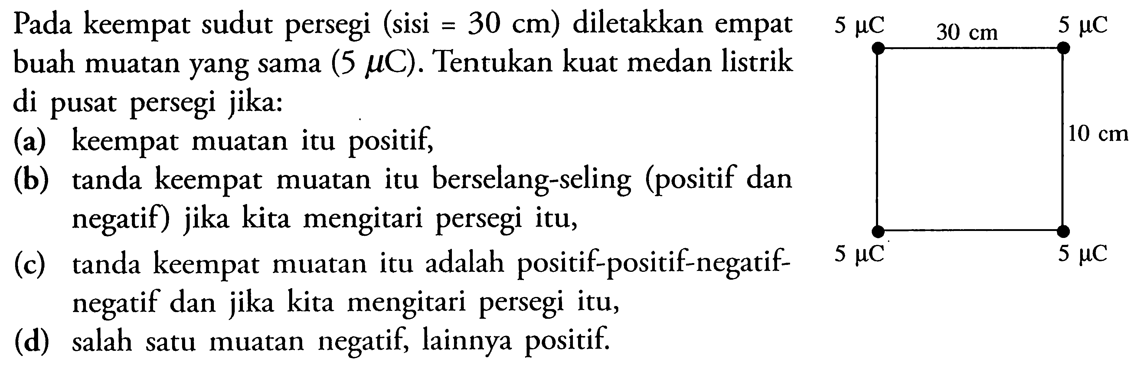 Pada keempat sudut persegi (sisi=30 cm) diletakkan empat buah muatan yang sama (5 mu C). Tentukan kuat medan listrik di pusat persegi jika: (a) keempat muatan itu positif, (b) tanda keempat muatan itu berselang-seling (positif dan negatif) jika kita mengitari persegi itu, (c) tanda keempat muatan itu adalah positif-positif-negatif-negatif dan jika kita mengitari persegi itu,  (d) salah satu muatan negatif, lainnya positif. 