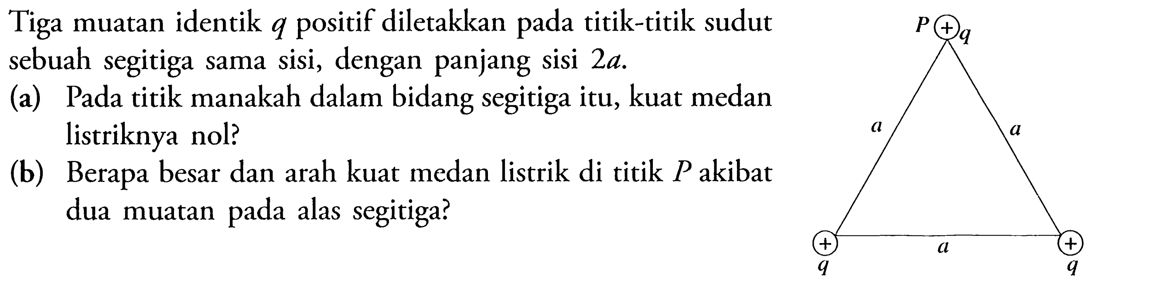 Tiga muatan identik q positif diletakkan pada titik-titik sudut sebuah segitiga sama sisi, dengan panjang sisi 2a. (a) Pada titik manakah dalam bidang segitiga itu, kuat medan listriknya nol? (b) Berapa besar dan arah kuat medan listrik di titik P akibat dua muatan pada alas segitiga?