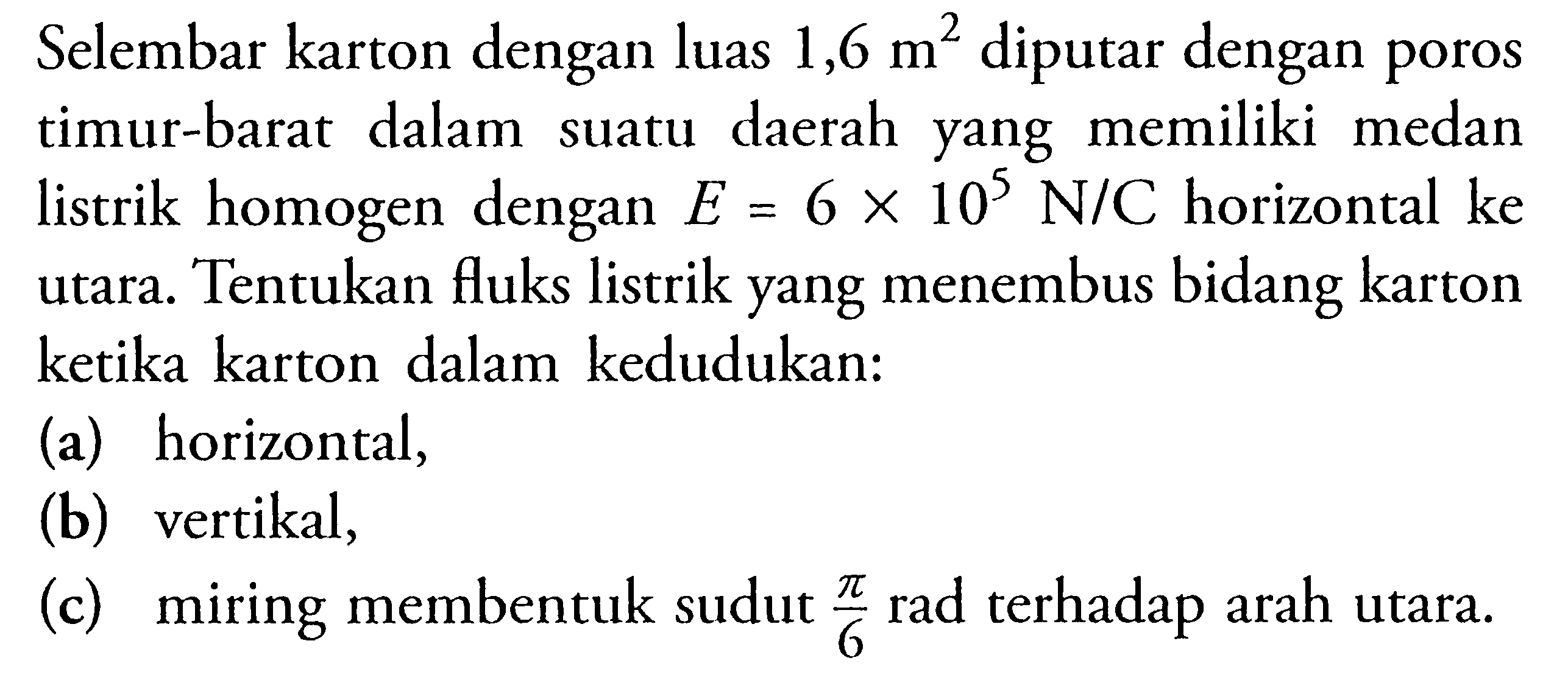 Selembar karton dengan luas 1,6 m^2 diputar dengan poros timur-barat dalam suatu daerah yang memiliki medan listrik homogen dengan  E=6 x 10^5 N/C horizontal ke utara. Tentukan fluks listrik yang menembus bidang karton ketika karton dalam kedudukan: (a) horizontal, (b) vertikal, (c) miring membentuk sudut pi/6 rad terhadap arah utara. 