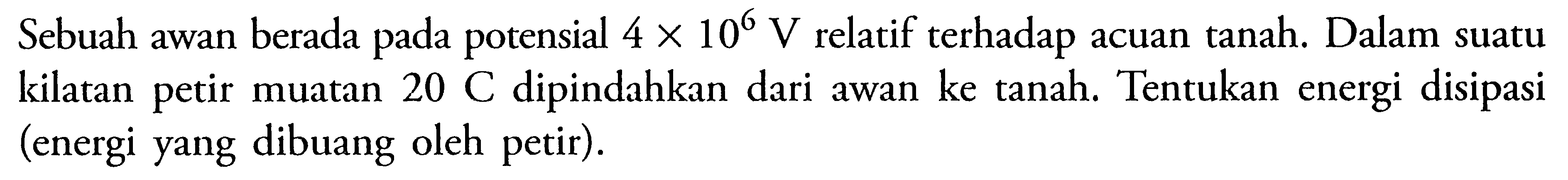 Sebuah awan berada pada potensial 4 x 10^6 V relatif terhadap acuan tanah. Dalam suatu kilatan petir muatan 20 C dipindahkan dari awan ke tanah. Tentukan energi disipasi (energi yang dibuang oleh petir). 