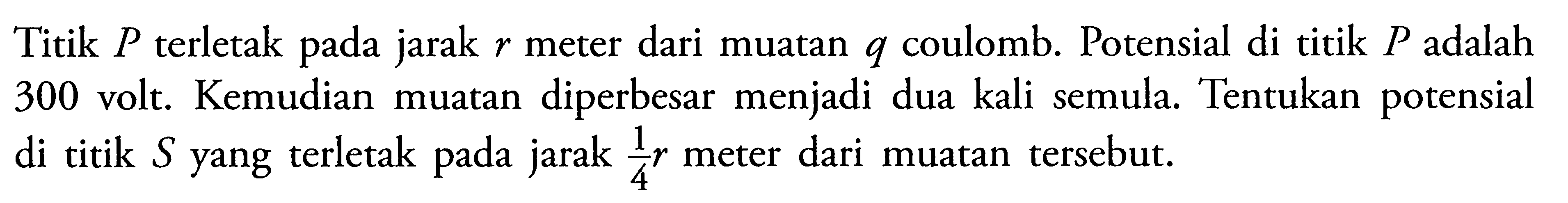 Titik P terletak pada jarak r meter dari muatan q coulomb. Potensial di titik P adalah 300 volt. Kemudian muatan diperbesar menjadi dua kali semula. Tentukan potensial di titik S yang terletak pada jarak 1/4r meter dari muatan tersebut.