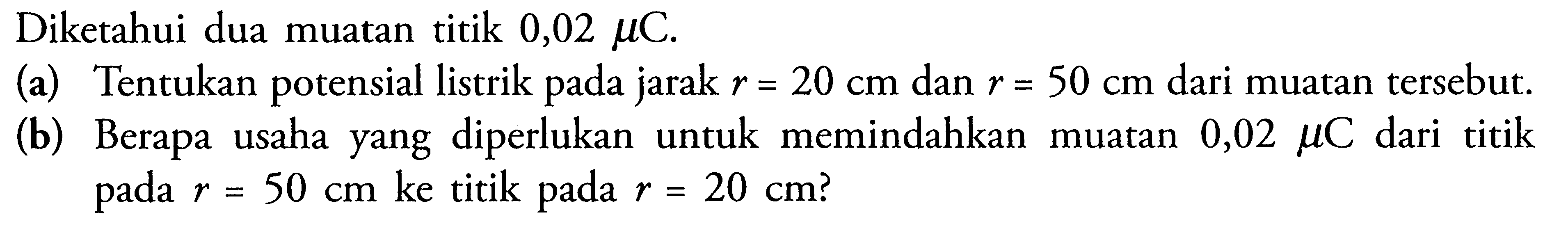 Diketahui dua muatan titik 0,02 muC (a) Tentukan potensial listrik pada jarak r = 20 cm dan r = 50 cm dari muatan tersebut. (b) Berapa usaha yang diperlukan untuk memindahkan muatan 0,02 muC dari titik 1 pada r= 50 cm ke titik pada r = 20 cm?