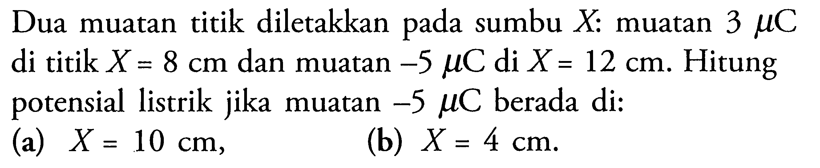 Dua muatan titik diletakkan pada sumbu X: muatan 3 mu C di titik X = 8 cm dan muatan -5 mu C di X = 12 cm. Hitung potensial listrik jika muatan -5 mu C berada di: (a) X = 10 cm, (b) X = 4 cm.