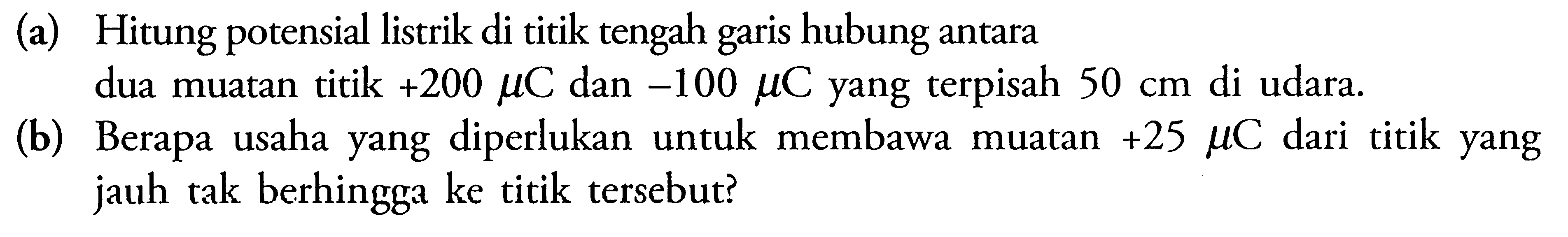 (a) Hitung potensial listrik di titik tengah garis hubung antara dua muatan titik +200 mu C dan  -100 mu C yang terpisah 50 cm  di udara. (b) Berapa usaha yang diperlukan untuk membawa muatan +25 mu C dari titik yang jauh tak berhingga ke titik tersebut? 