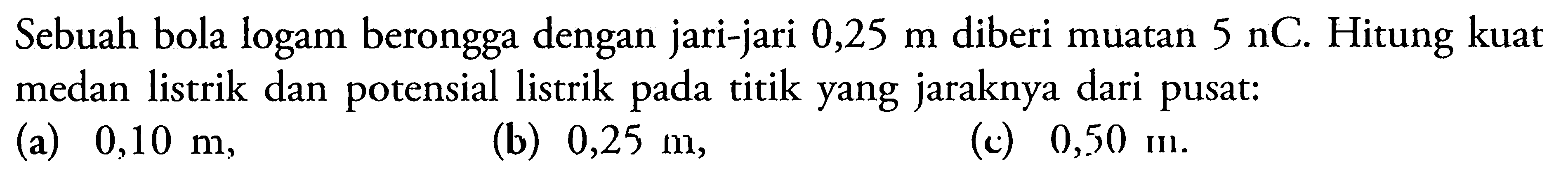 Sebuah bola logam berongga dengan jari-jari 0,25 m diberi muatan 5 nC. Hitung kuat medan listrik dan potensial listrik pada titik yang jaraknya dari pusat: (a) 0,10 m, (b) 0,25 m, (c) 0,50 m.