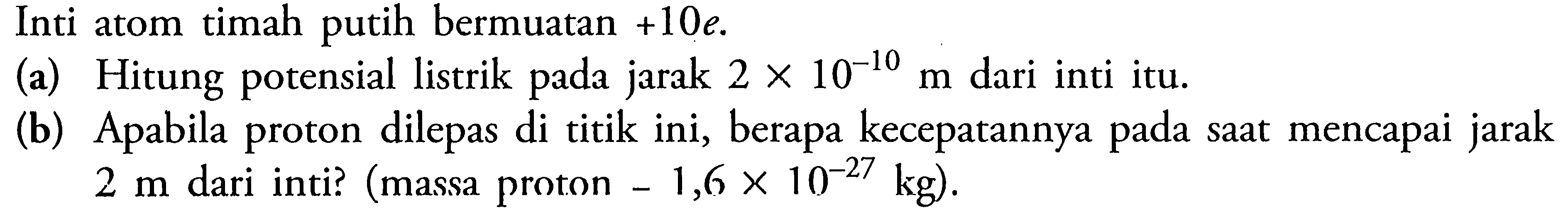 Inti atom timah putih bermuatan +10e. (a) Hitung potensial listrik pada jarak  2 x 10^(-10) m dari inti itu. (b) Apabila proton dilepas di titik ini, berapa kecepatannya pada saat mencapai jarak 2 m dari inti? (massa proton -1,6 x 10^(-27) kg). 