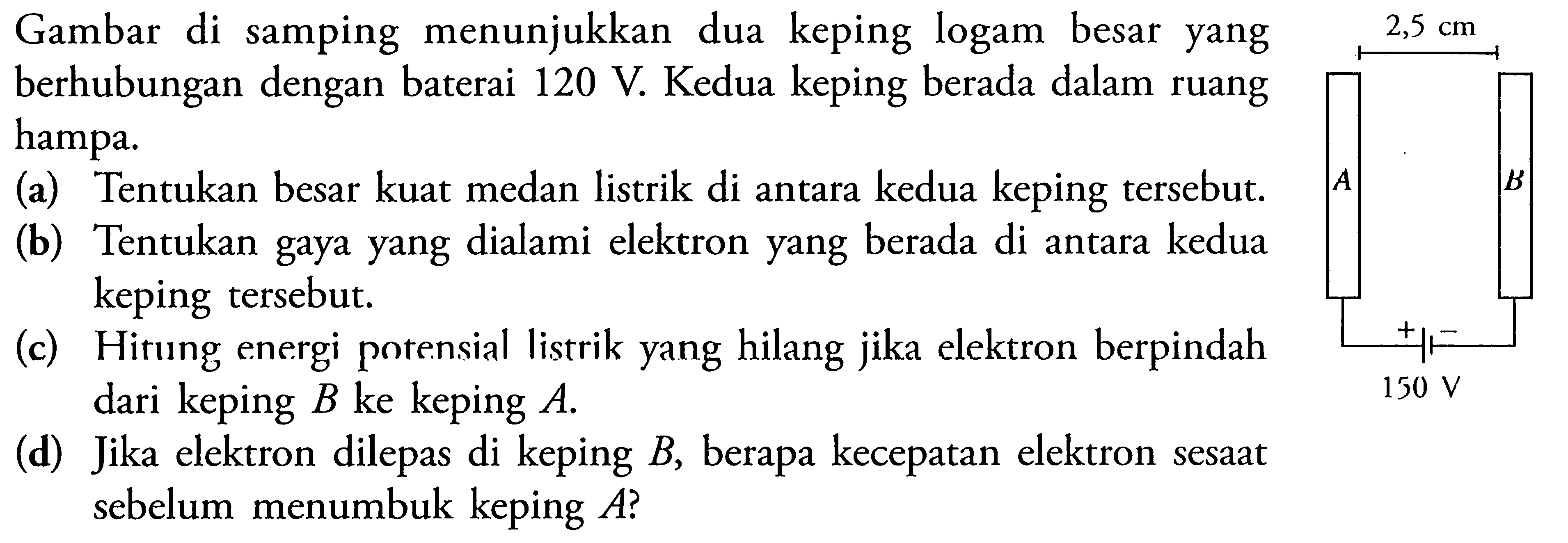 Gambar di samping menunjukkan dua keping logam besar yang 2,5 cm berhubungan dengan baterai 120 V. Kedua keping berada dalam ruang hampa. (a) Tentukan besar kuat medan listrik di antara kedua keping tersebut. (b) Tentukan gaya yang dialami elektron yang berada di antara kedua keping tersebut. (c) Hitung energi potensial listrik yang hilang jika elektron berpindah dari keping B ke keping A. 150 V (d) Jika elektron dilepas di keping B, berapa kecepatan elektron sesaat sebelum menumbuk keping A?