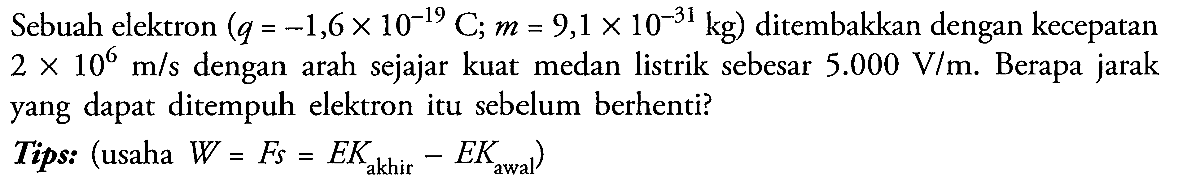 Sebuah elektron (q = -1,6 x 10^(-19) C; m = 9,1 x 10^(-31) kg) ditembakkan dengan kecepatan 2 x 10^6 m/s dengan arah sejajar kuat medan listrik sebesar 5.000 V/m. Berapa jarak yang dapat ditempuh elektron itu sebelum berhenti? Tips : (usaha W = Fs = EK akhir - EK awal)