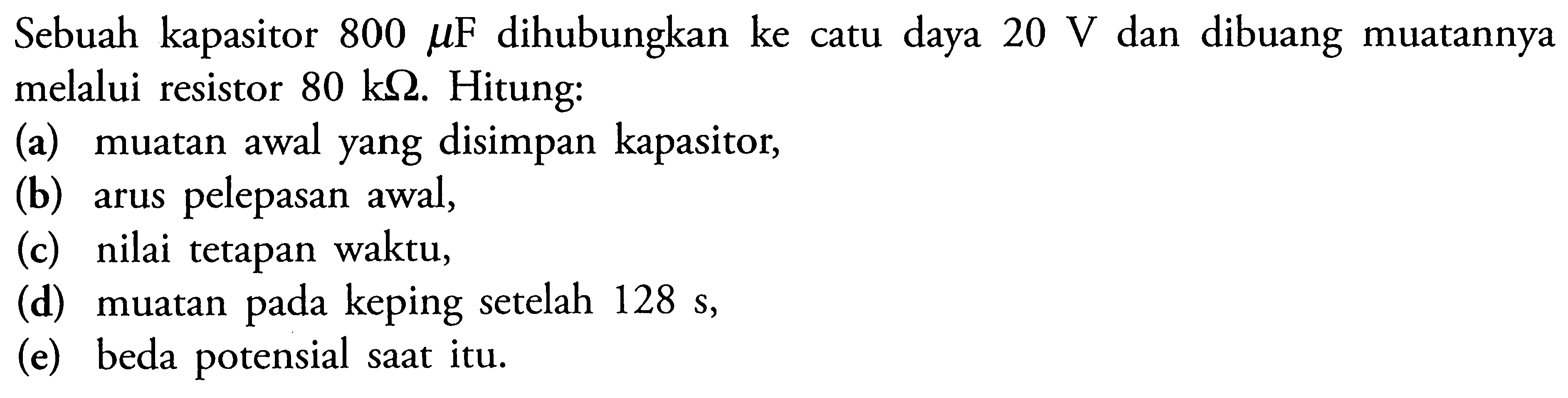 Sebuah kapasitor 800 mu F dihubungkan ke catu daya 20 V dan dibuang muatannya melalui resistor 80 k Ohm. Hitung: (a) muatan awal yang disimpan kapasitor, (b) arus pelepasan awal, (c) nilai tetapan waktu, (d) muatan keping setelah 128 s, (e) beda potensial saat itu.