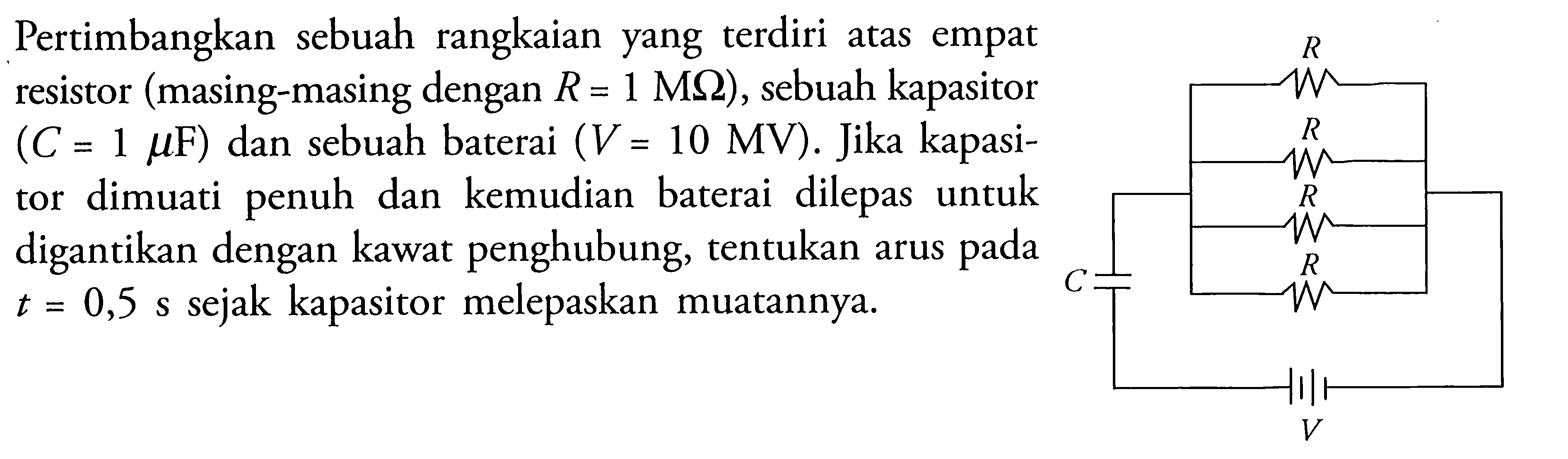 Pertimbangkan sebuah rangkaian yang terdiri atas empat resistor (masing-masing dengan R = 1 M Ohm), sebuah kapasitor (C = 1 mu F) dan sebuah baterai (V = 10 MV). Jika kapasitor dimuati penuh dan kemudian baterai dilepas untuk digantikan dengan kawat penghubung, tentukan arus pada t = 0,5 s sejak kapasitor melepaskan muatannya.