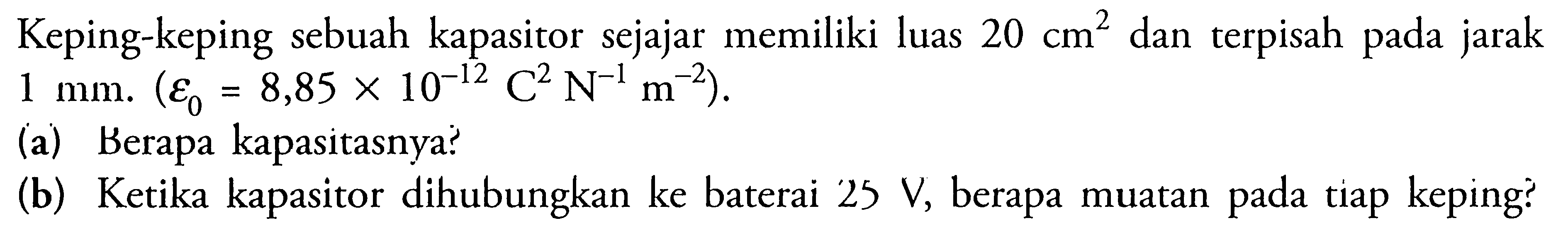 Keping-keping sebuah kapasitor sejajar memiliki luas 20 cm^2 dan terpisah pada jarak 1 mm. (epsilon 0 = 8,85 x 10^(-12) C^2 N^(-1) m^(-2)). (a) Berapa kapasitasnya? (b) Ketika kapasitor dihubungkan ke baterai 25 V, berapa muatan tiap keping?