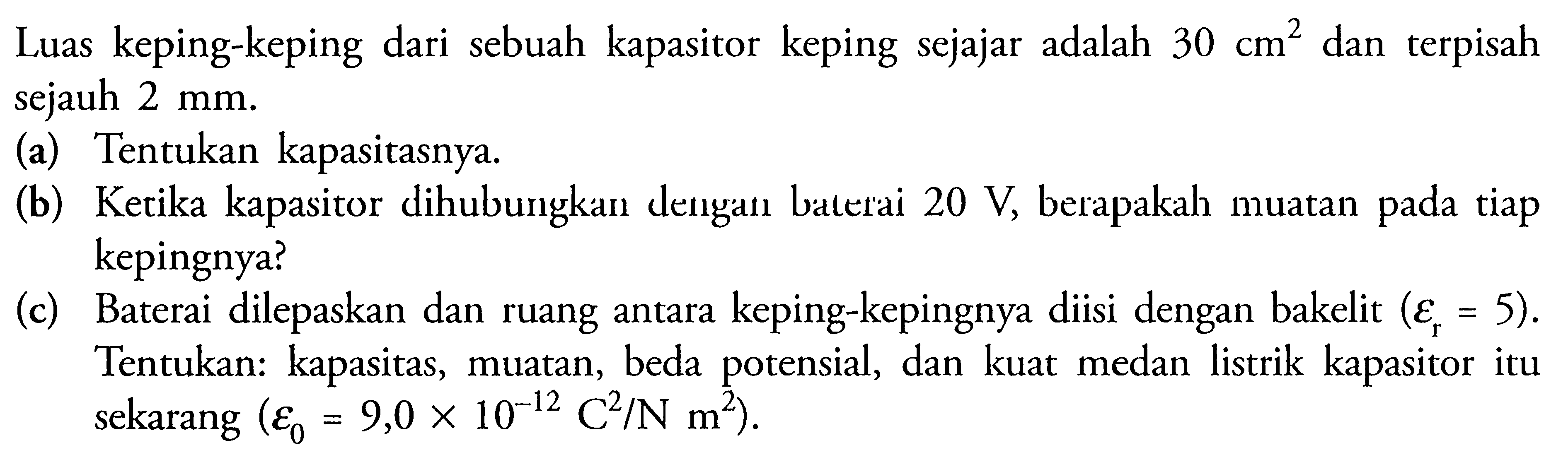 Luas keping-keping dari sebuah kapasitor keping sejajar adalah 30 cm^2 dan terpisah sejauh 2 mm. (a) Tentukan kapasitasnya. (b) Ketika kapasitor dihubungkan dengan baterai 20 V, berapakah muatan pada tiap kepingnya? (c) Baterai dilepaskan dan ruang antara keping-kepingnya diisi dengan bakelit (epsilon r = 5). Tentukan: kapasitas, muatan, beda potensial, dan kuat medan listrik kapasitor itu sekarang (epsilon 0 = 9,0 x 10(-12) C^2/N m^2).