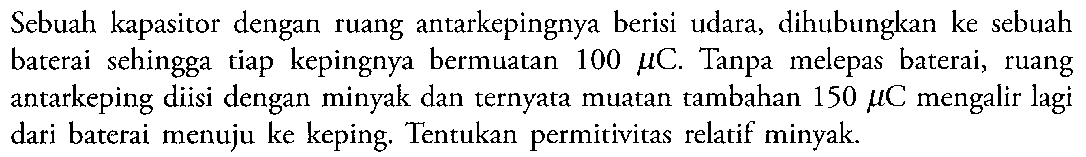 Sebuah kapasitor dengan ruang antarkepingnya berisi udara, dihubungkan ke sebuah baterai sehingga tiap kepingnya bermuatan 100 mu C. Tanpa melepas baterai, antarkeping diisi dengan minyak dan ternyata muatan tambahan 150 mu C mengalir lagi dari baterai menuju ke keping. Tentukan permitivitas relatif minyak.